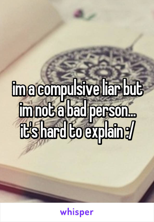 im a compulsive liar but im not a bad person... it's hard to explain :/