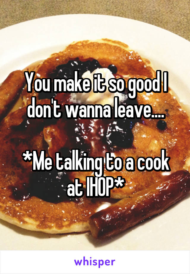 You make it so good I don't wanna leave....

*Me talking to a cook at IHOP*