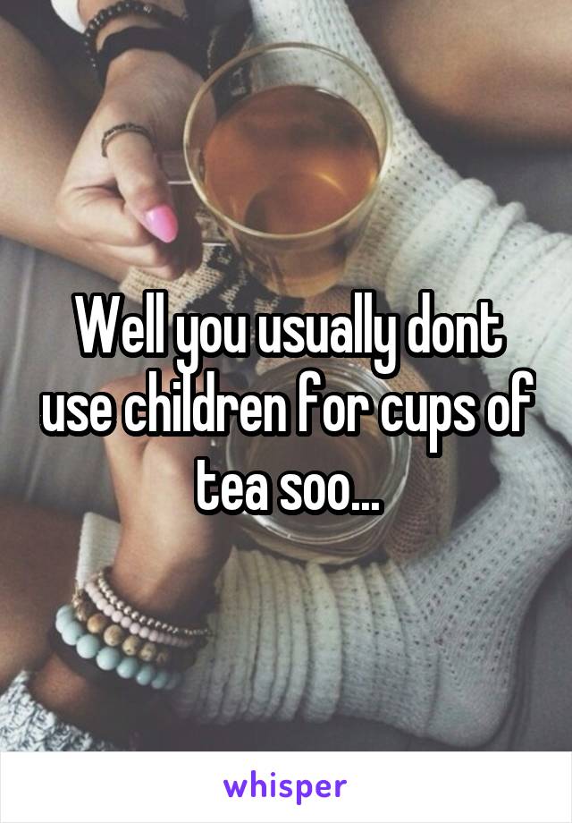 Well you usually dont use children for cups of tea soo...