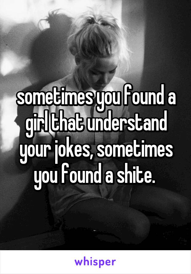 sometimes you found a girl that understand your jokes, sometimes you found a shite. 