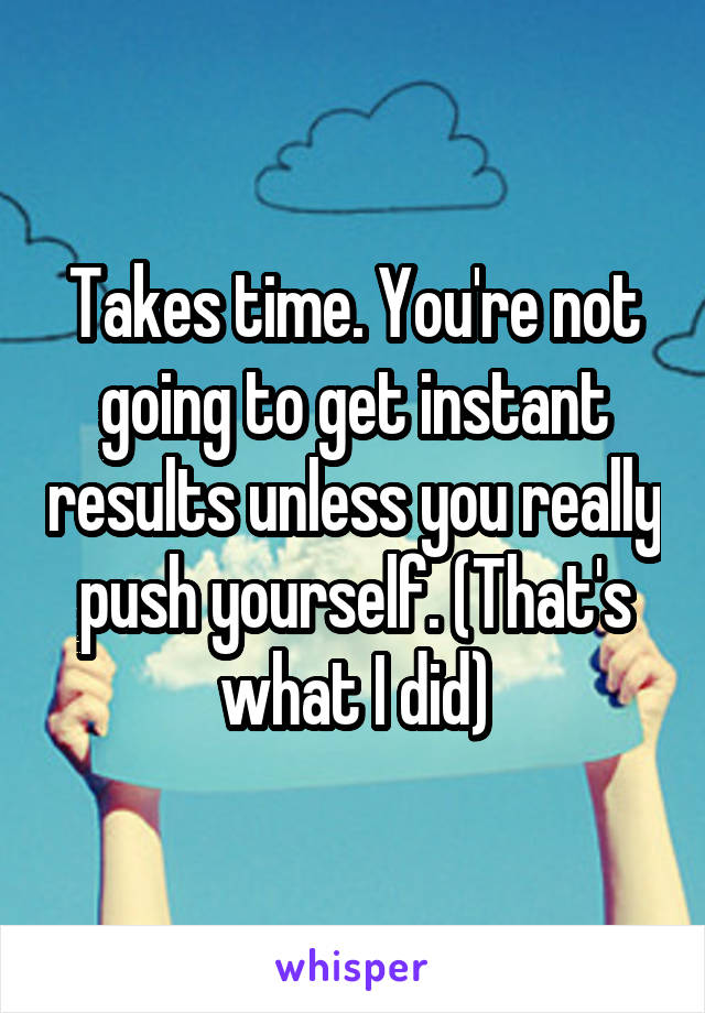 Takes time. You're not going to get instant results unless you really push yourself. (That's what I did)