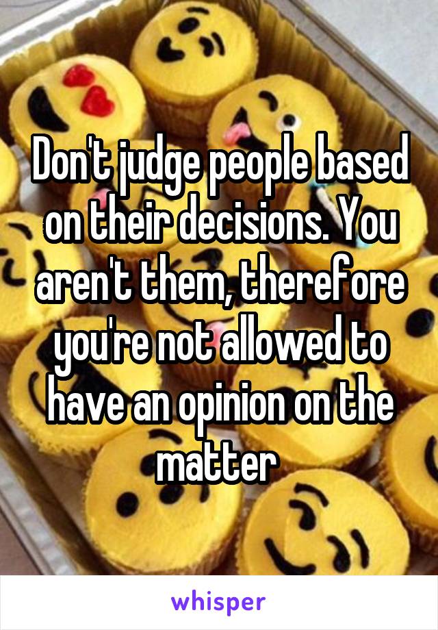 Don't judge people based on their decisions. You aren't them, therefore you're not allowed to have an opinion on the matter 