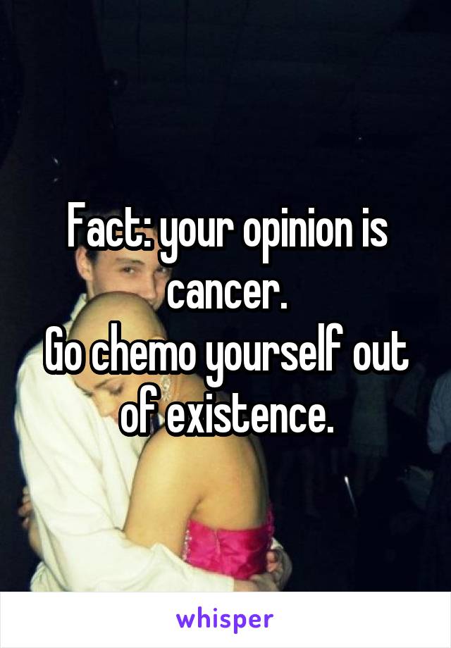 Fact: your opinion is cancer.
Go chemo yourself out of existence.