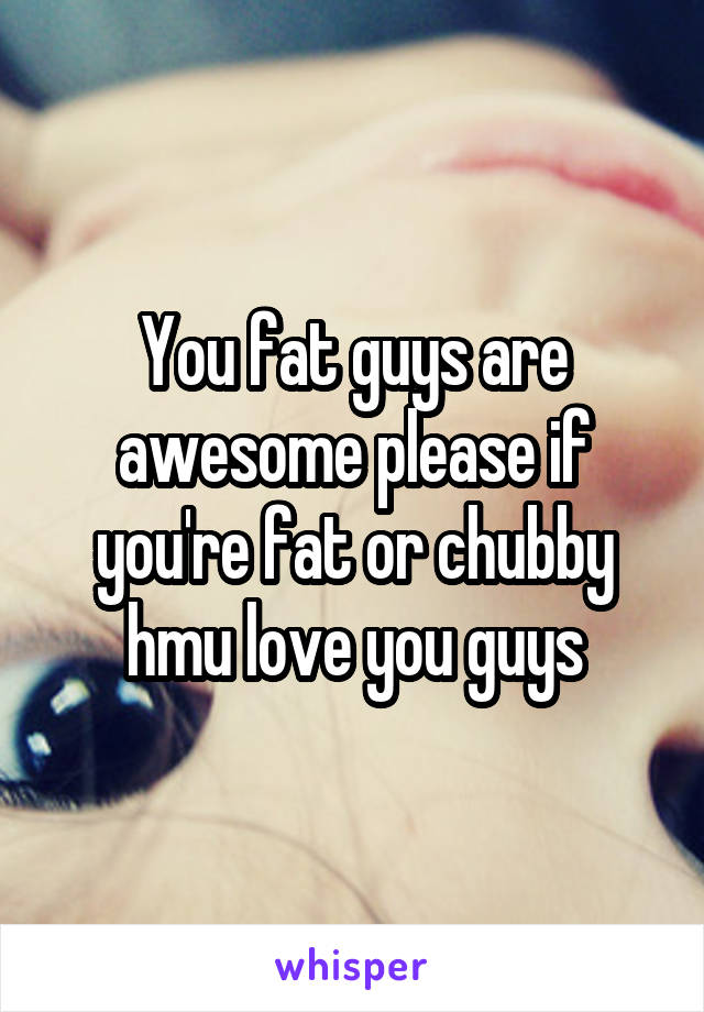 You fat guys are awesome please if you're fat or chubby hmu love you guys