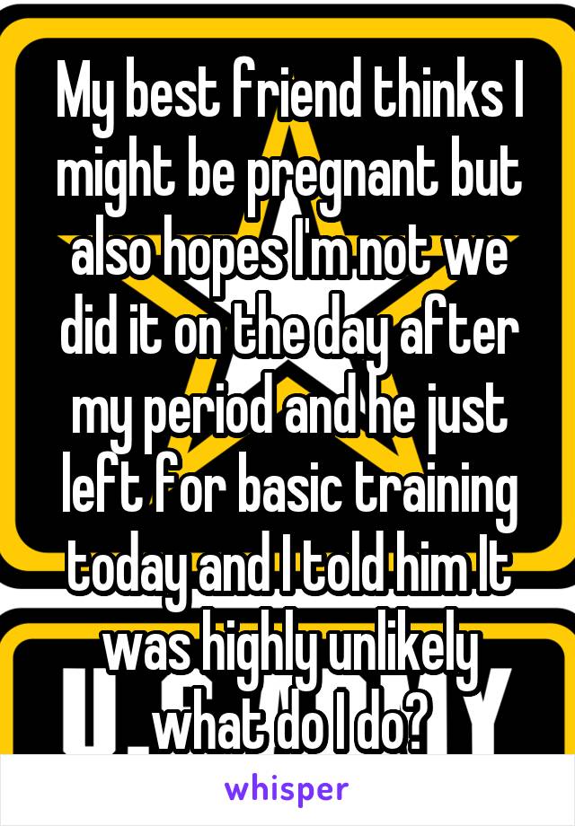 My best friend thinks I might be pregnant but also hopes I'm not we did it on the day after my period and he just left for basic training today and I told him It was highly unlikely what do I do?