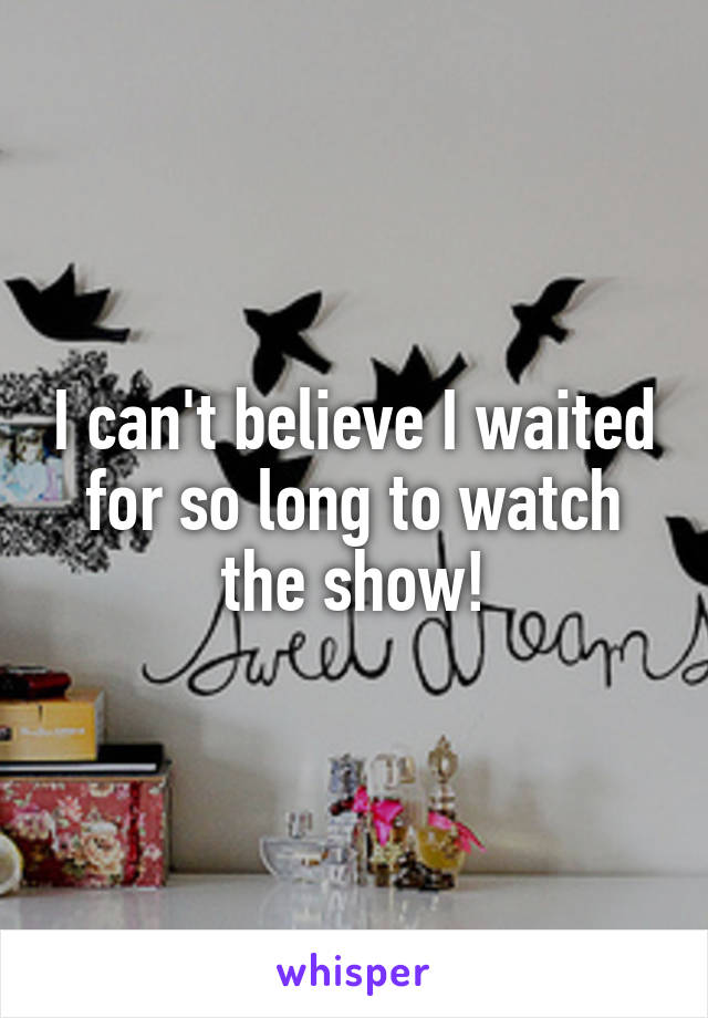 I can't believe I waited for so long to watch the show!