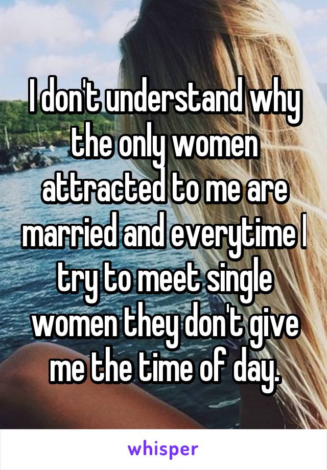 I don't understand why the only women attracted to me are married and everytime I try to meet single women they don't give me the time of day.