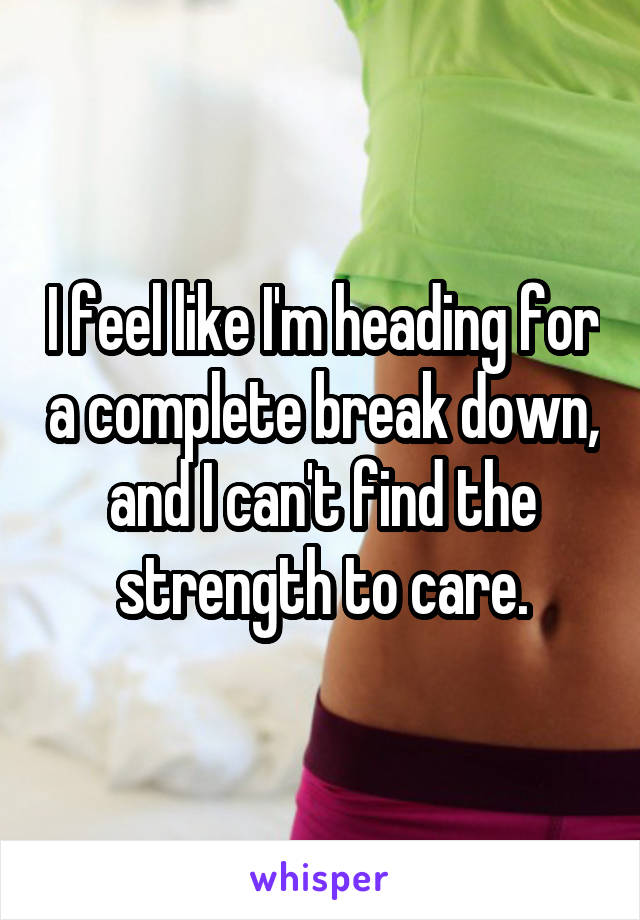 I feel like I'm heading for a complete break down, and I can't find the strength to care.