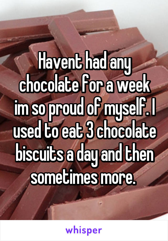 Havent had any chocolate for a week im so proud of myself. I used to eat 3 chocolate biscuits a day and then sometimes more. 