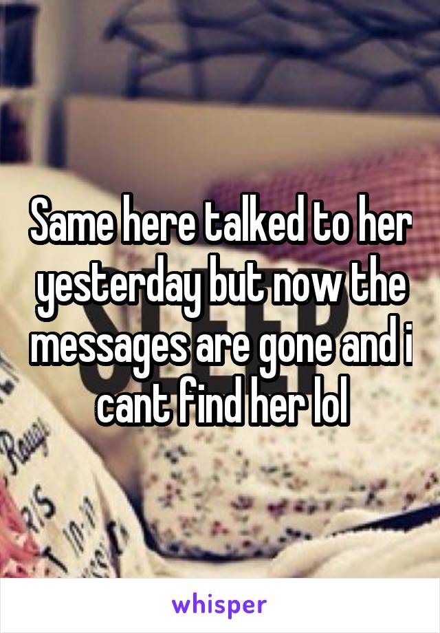 Same here talked to her yesterday but now the messages are gone and i cant find her lol