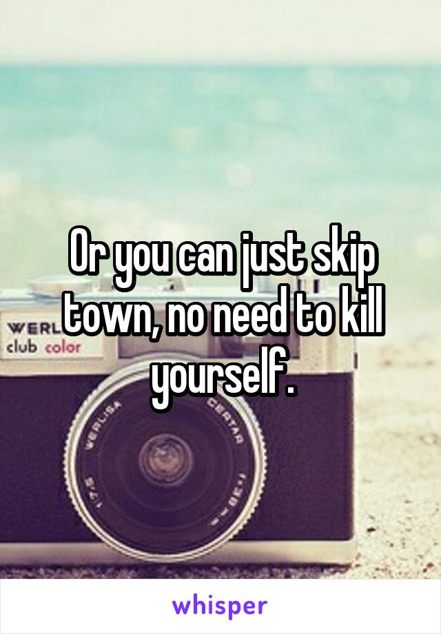 Or you can just skip town, no need to kill yourself.