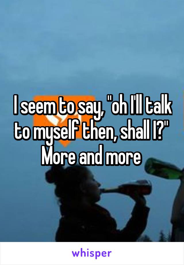 I seem to say, "oh I'll talk to myself then, shall I?" 
More and more 