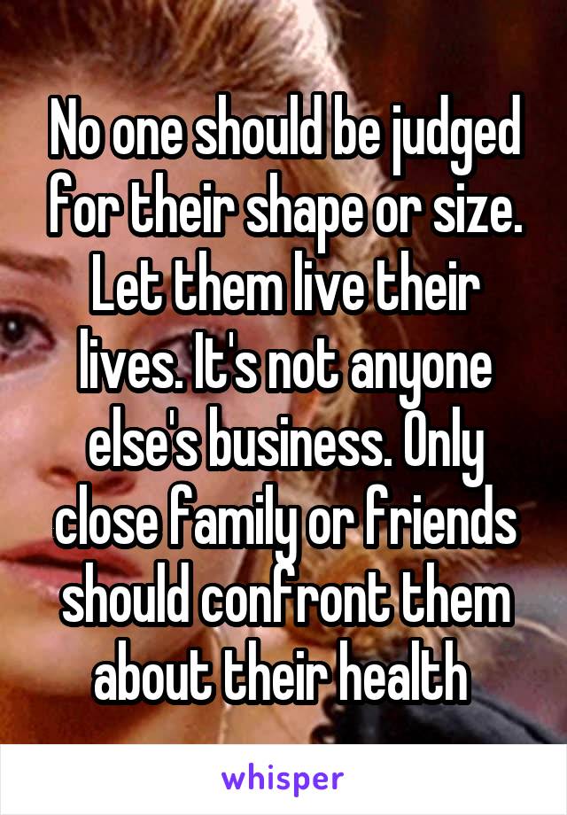 No one should be judged for their shape or size. Let them live their lives. It's not anyone else's business. Only close family or friends should confront them about their health 