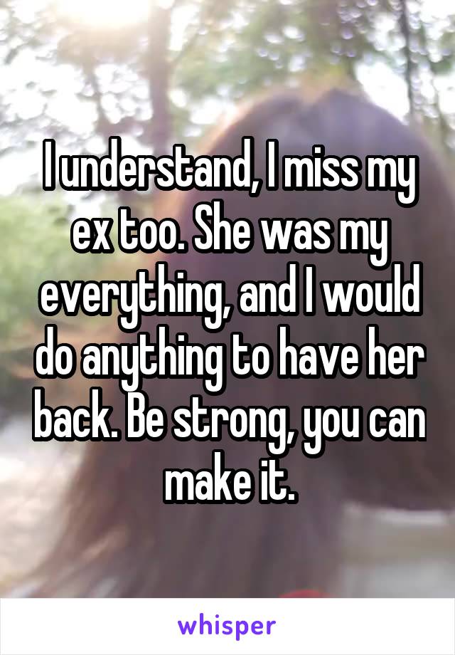 I understand, I miss my ex too. She was my everything, and I would do anything to have her back. Be strong, you can make it.