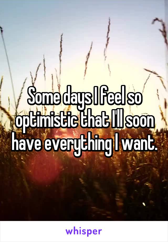 Some days I feel so optimistic that I'll soon have everything I want.