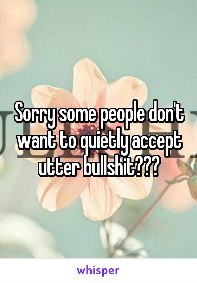 Sorry some people don't want to quietly accept utter bullshit???