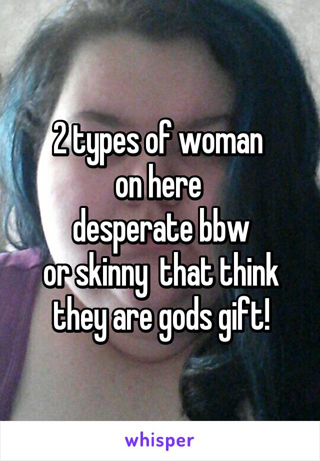 2 types of woman 
on here 
desperate bbw
or skinny  that think they are gods gift!