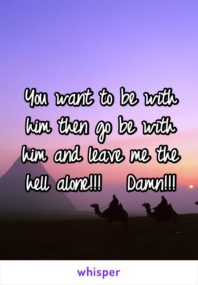 You want to be with him then go be with him and leave me the hell alone!!!   Damn!!!