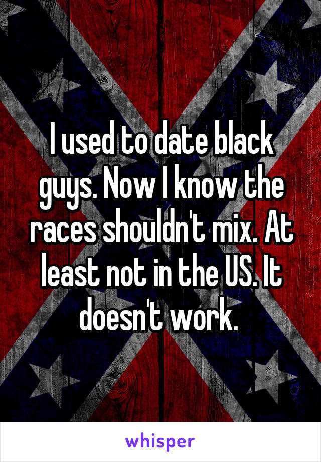 I used to date black guys. Now I know the races shouldn't mix. At least not in the US. It doesn't work. 