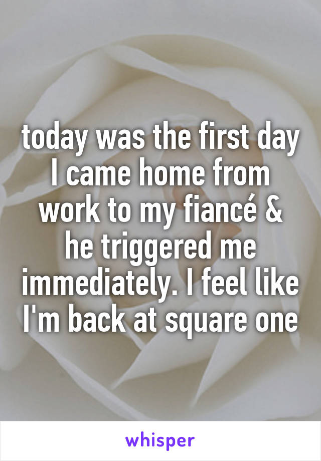 today was the first day I came home from work to my fiancé & he triggered me immediately. I feel like I'm back at square one