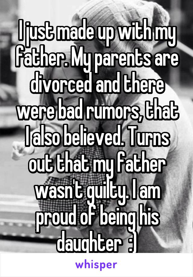 I just made up with my father. My parents are divorced and there were bad rumors, that I also believed. Turns out that my father wasn't guilty. I am proud of being his daughter  :)