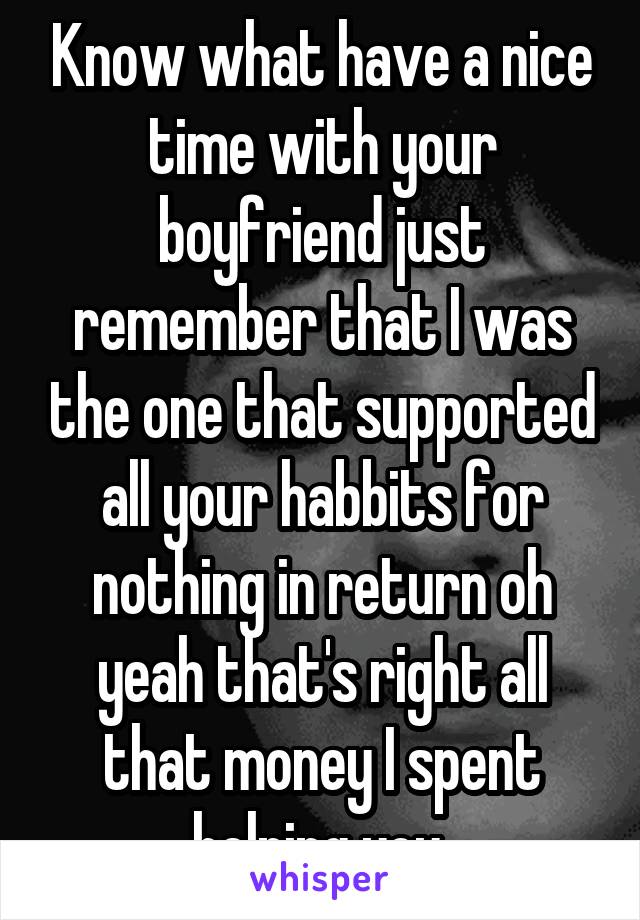 Know what have a nice time with your boyfriend just remember that I was the one that supported all your habbits for nothing in return oh yeah that's right all that money I spent helping you 