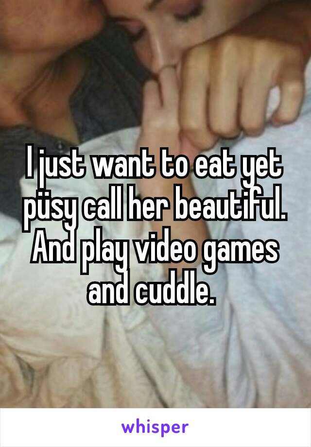 I just want to eat yet püsy call her beautiful. And play video games and cuddle. 