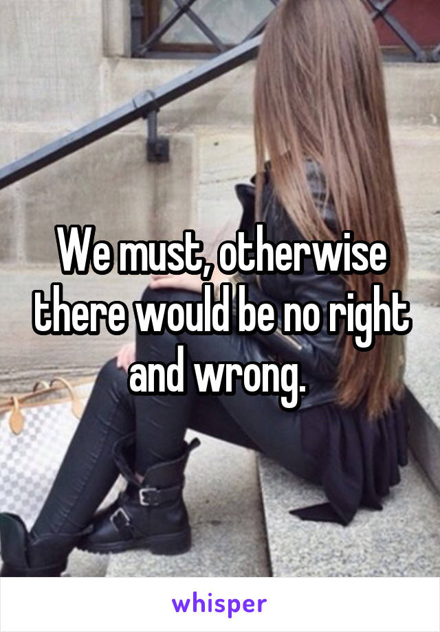 We must, otherwise there would be no right and wrong. 