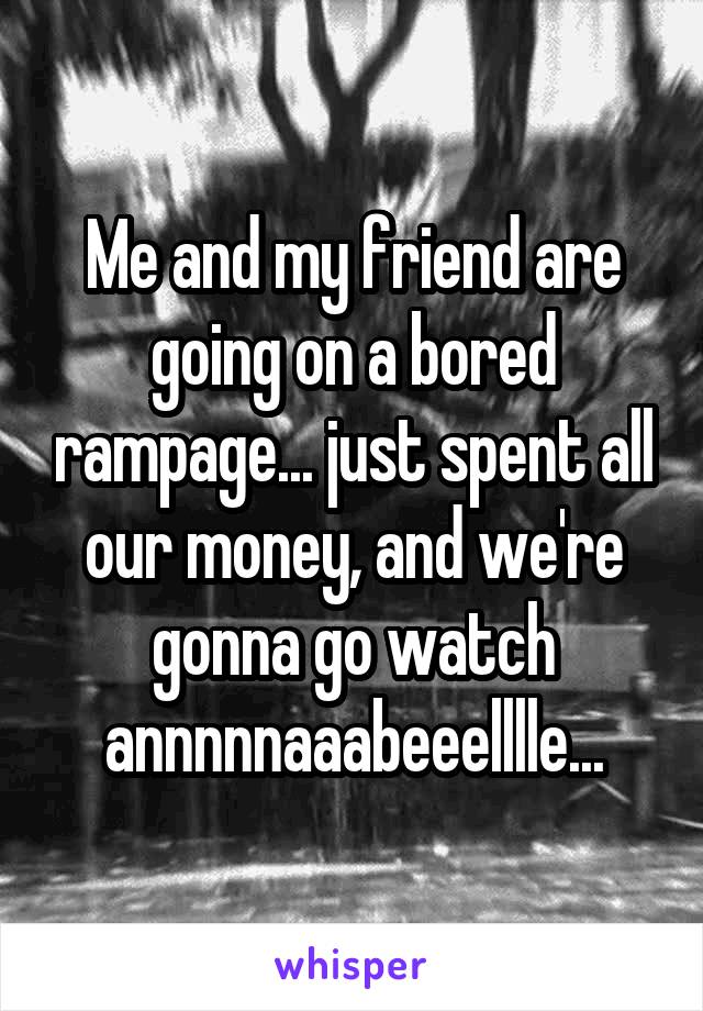 Me and my friend are going on a bored rampage... just spent all our money, and we're gonna go watch annnnnaaabeeelllle...