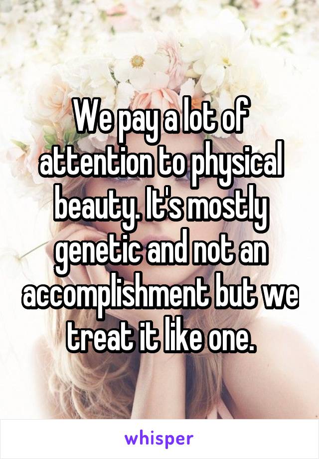 We pay a lot of attention to physical beauty. It's mostly genetic and not an accomplishment but we treat it like one.