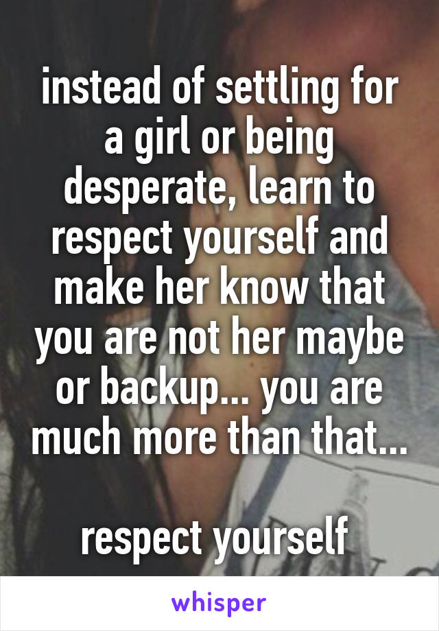 instead of settling for a girl or being desperate, learn to respect yourself and make her know that you are not her maybe or backup... you are much more than that... 
respect yourself 