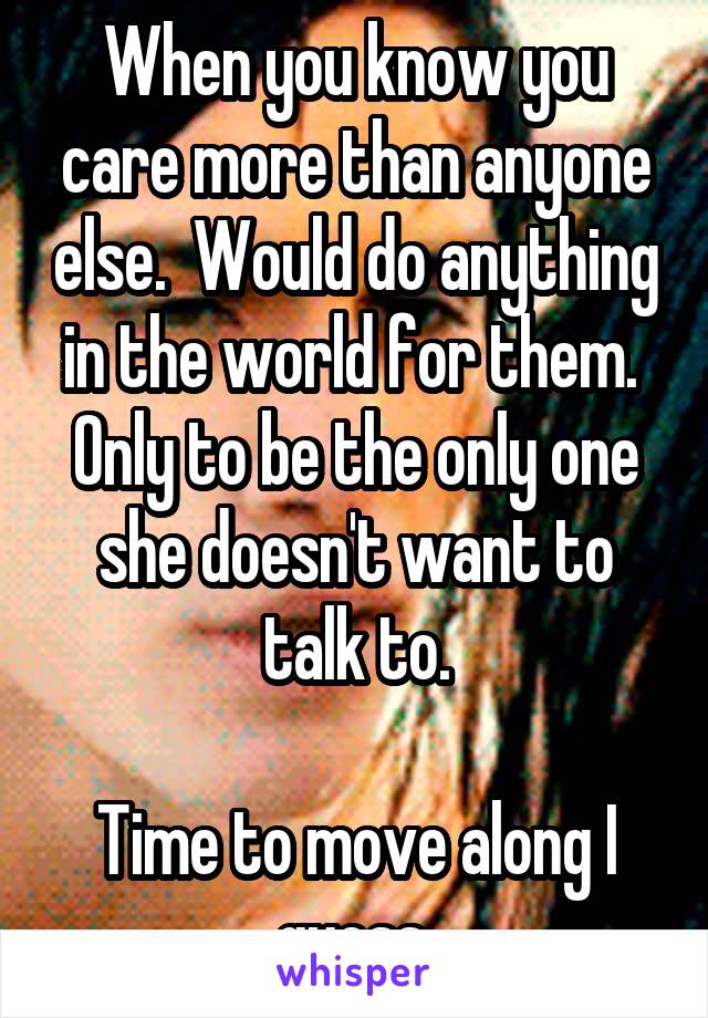 When you know you care more than anyone else.  Would do anything in the world for them.  Only to be the only one she doesn't want to talk to.

Time to move along I guess.