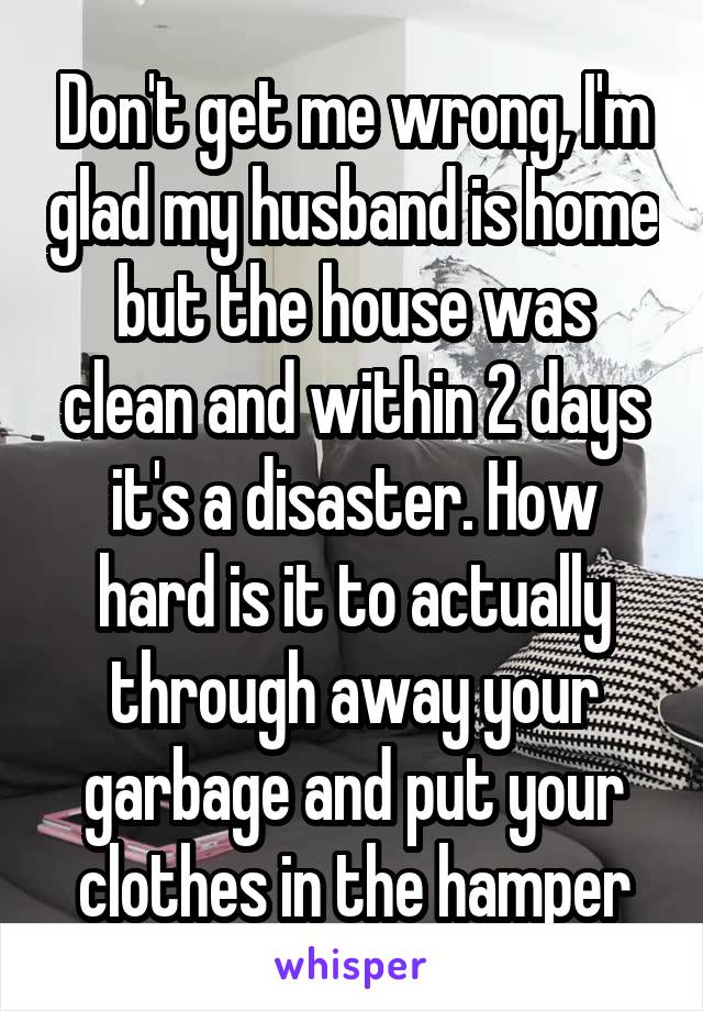 Don't get me wrong, I'm glad my husband is home but the house was clean and within 2 days it's a disaster. How hard is it to actually through away your garbage and put your clothes in the hamper