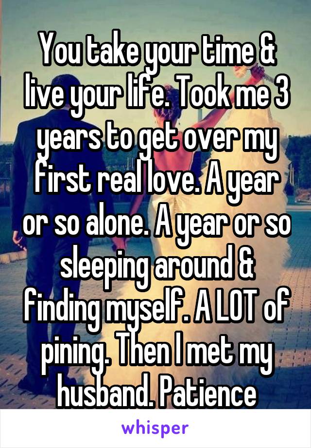 You take your time & live your life. Took me 3 years to get over my first real love. A year or so alone. A year or so sleeping around & finding myself. A LOT of pining. Then I met my husband. Patience