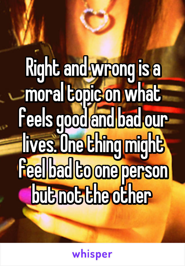 Right and wrong is a moral topic on what feels good and bad our lives. One thing might feel bad to one person but not the other 