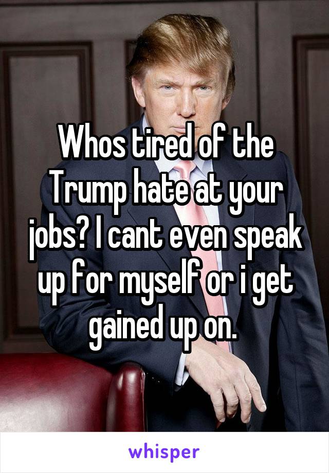 Whos tired of the Trump hate at your jobs? I cant even speak up for myself or i get gained up on. 