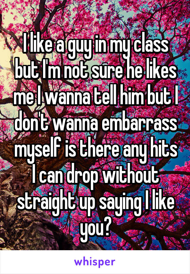 I like a guy in my class but I'm not sure he likes me I wanna tell him but I don't wanna embarrass myself is there any hits I can drop without straight up saying I like you?