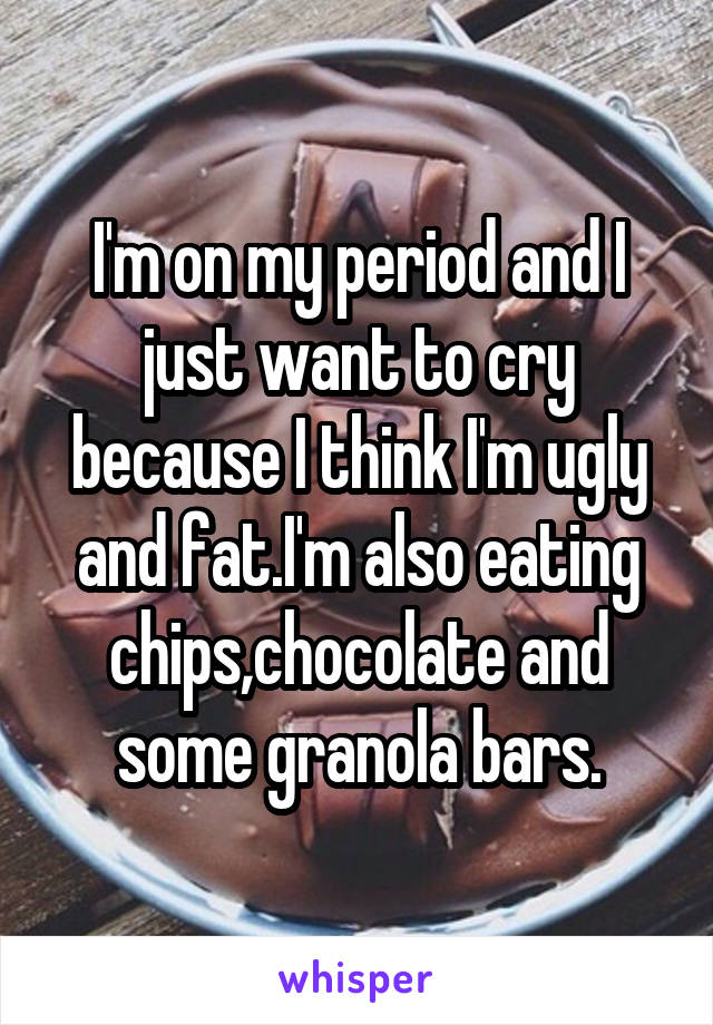 I'm on my period and I just want to cry because I think I'm ugly and fat.I'm also eating chips,chocolate and some granola bars.