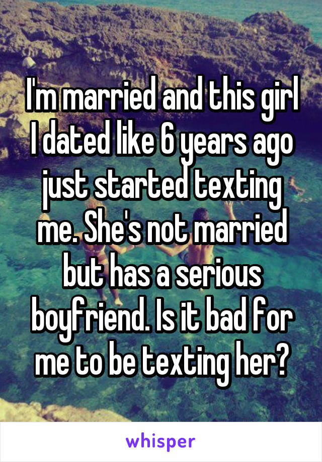 I'm married and this girl I dated like 6 years ago just started texting me. She's not married but has a serious boyfriend. Is it bad for me to be texting her?