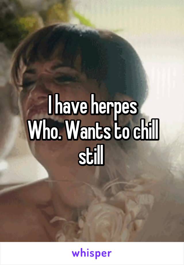 I have herpes
Who. Wants to chill still 