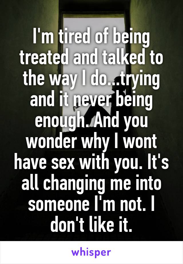 I'm tired of being treated and talked to the way I do...trying and it never being enough. And you wonder why I wont have sex with you. It's all changing me into someone I'm not. I don't like it.