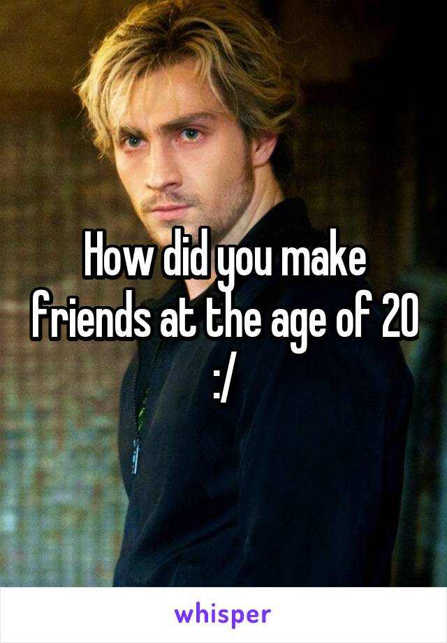 How did you make friends at the age of 20 :/