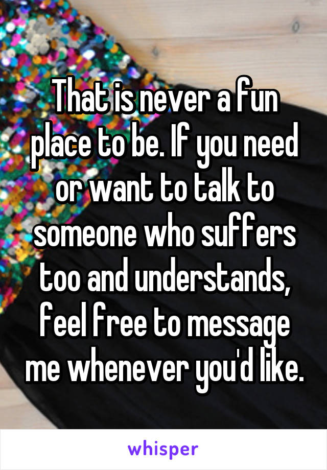 That is never a fun place to be. If you need or want to talk to someone who suffers too and understands, feel free to message me whenever you'd like.