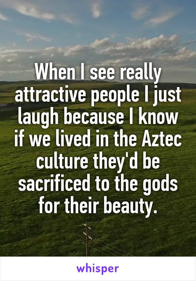 When I see really attractive people I just laugh because I know if we lived in the Aztec culture they'd be sacrificed to the gods for their beauty.