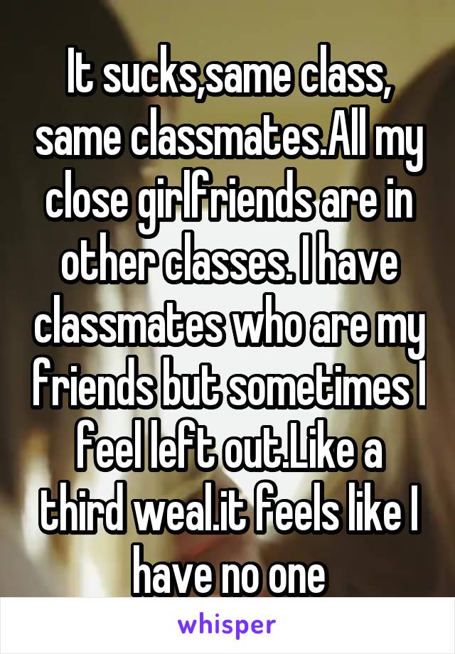 It sucks,same class, same classmates.All my close girlfriends are in other classes. I have classmates who are my friends but sometimes I feel left out.Like a third weal.it feels like I have no one