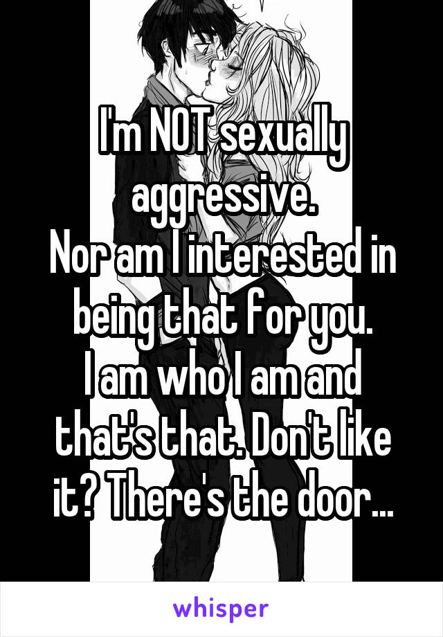 I'm NOT sexually aggressive.
Nor am I interested in being that for you.
I am who I am and that's that. Don't like it? There's the door...