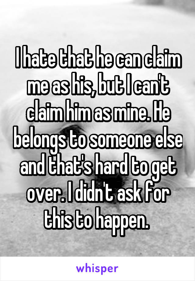 I hate that he can claim me as his, but I can't claim him as mine. He belongs to someone else and that's hard to get over. I didn't ask for this to happen. 