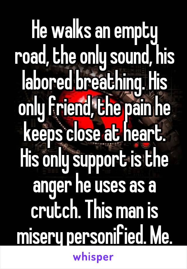 He walks an empty road, the only sound, his labored breathing. His only friend, the pain he keeps close at heart. His only support is the anger he uses as a crutch. This man is misery personified. Me.