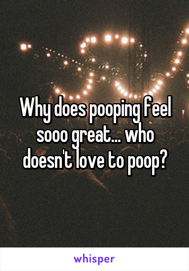 Why does pooping feel sooo great... who doesn't love to poop?