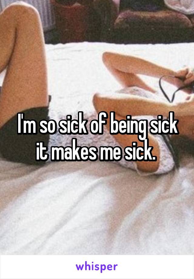 I'm so sick of being sick it makes me sick. 